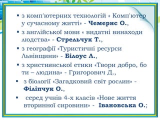  з комп'ютерних технологій « Комп'ютер
у сучасному житті» - Чемерис О.,
 з англійської мови « видатні винаходи
людства» - Стрельчук Т.,
 з географії «Туристичні ресурси
Львівщини» - Білоус Л.,
 з християнської етики «Твори добро, бо
ти – людина» - Григорович Д.,
 з біології «Загадковий світ рослин» -
Філіпчук О.,
 серед учнів 4-х класів «Нове життя
вторинної сировини» - Івановська О.;
 