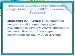 • Моклович Ю., Чумак Г. за сприяння
популяризації спорту серед дітей
Львівщини та активну участь вихованців
школи в обласних фізкультурно-
спортивних заходах у 2016-2017рр.;
 