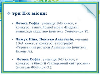  три ІІ-х місця:
• Фтома Софія, учениця 8-Б класу, у
конкурсі з англійської мови «Видатні
винаходи людства» (вчитель Стрельчук Т.),
• Чижук Ніна, Покітко Анастасія, учениці
10-А класу, у конкурсі з географії
«Туристичні ресурси Львівщини» (вчитель
Білоус Л.),
• Фтома Софія, учениця 8-Б класу, у
конкурсі з біології «Загадковий світ рослин»
(вчитель Філіпчук О.);
 