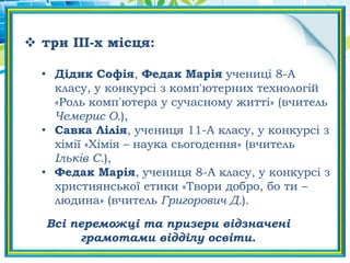  три ІІI-х місця:
• Дідик Софія, Федак Марія учениці 8-А
класу, у конкурсі з комп'ютерних технологій
«Роль комп'ютера у сучасному житті» (вчитель
Чемерис О.),
• Савка Лілія, учениця 11-А класу, у конкурсі з
хімії «Хімія – наука сьогодення» (вчитель
Ільків С.),
• Федак Марія, учениця 8-А класу, у конкурсі з
християнської етики «Твори добро, бо ти –
людина» (вчитель Григорович Д.).
Всі переможці та призери відзначені
грамотами відділу освіти.
 