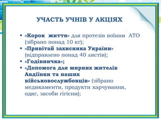  «Корок життя» для протезів воїнам АТО
(зібрано понад 10 кг);
 «Привітай захисника України»
(відправлено понад 40 листів);
 «Годівничка»;
 «Допомога для мирних жителів
Авдіївки та наших
військовослужбовців» (зібрано
медикаменти, продукти харчування,
одяг, засоби гігієни);
 