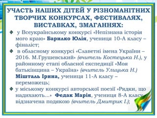 у Всеукраїнському конкурсі «Непізнана історія
мого краю» Барилко Юлія, учениця 10-А класу –
фіналіст;
в обласному конкурсі «Славетні імена України –
2016. М.Грушевський» (вчитель Костецька Н.), у
районному етапі обласної експедиції «Моя
батьківщина – Україна» (вчитель Улицька Н.)
Мішталь Ірина, учениця 11-А класу –
переможець;
у міському конкурсі авторської поезії «Рядки, що
надихають…» Федак Марія, учениця 8-А класу
відзначена подякою (вчитель Дмитрик І.);
 
