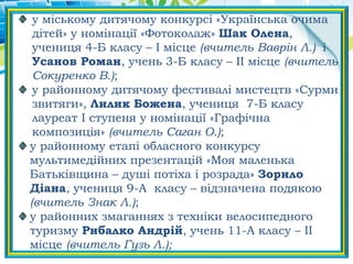 у міському дитячому конкурсі «Українська очима
дітей» у номінації «Фотоколаж» Шак Олена,
учениця 4-Б класу – І місце (вчитель Ваврін Л.) і
Усанов Роман, учень 3-Б класу – ІІ місце (вчитель
Сокуренко В.);
у районному дитячому фестивалі мистецтв «Сурми
звитяги», Лилик Божена, учениця 7-Б класу
лауреат І ступеня у номінації «Графічна
композиція» (вчитель Саган О.);
у районному етапі обласного конкурсу
мультимедійних презентацій «Моя маленька
Батьківщина – душі потіха і розрада» Зорило
Діана, учениця 9-А класу – відзначена подякою
(вчитель Знак Л.);
у районних змаганнях з техніки велосипедного
туризму Рибалко Андрій, учень 11-А класу – ІІ
місце (вчитель Гузь Л.);
 