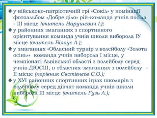 у військово-патріотичній грі «Сокіл» у номінації
фотоальбом «Добре діло» рій-команда учнів посіла
- ІІІ місце (вчитель Нарушевич І.);
у районних змаганнях з спортивного
орієнтування команда учнів школи виборола ІУ
місце (вчитель Білоус Л.);
у змаганнях «Обласний турнір з волейболу «Золота
осінь»» команда учнів виборола І місце, у
чемпіонаті Львівської області з волейболу серед
учнів ДЮСШ, в обласних змаганнях з волейболу –
ІІ місце (керівник Євстігнєєв С.О.);
у ХУІ районних спортивних іграх школярів з
волейболу серед дівчат команда учнів школи
виборола ІІІ місце (вчитель Гузь Л.);
 