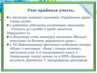 у міському конкурсі малюнків «Українська армія
очима дітей»;
у районних військово-спортивних змаганнях
«Готуюсь до служби в армії» (вчитель
Нарушевич І.);
в обласному етапі конкурсу малюнків «Молоде
покоління за безпеку дорожнього руху».;
у ХІІ Міжнародному фестивалі особливих театрів
«Шлях» з виставою «Вовк і семеро козенят»,
виступили учні 2-А інклюзивного класу в
Львівському театрі ляльок та в НРЦ «Джерело»
(вчитель Діжовська Т. нагороджена дипломом)
 
