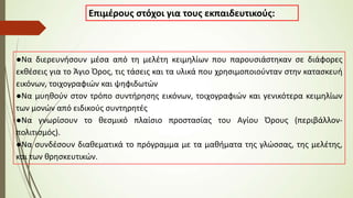 Επιμέρους στόχοι για τους εκπαιδευτικούς:
●Να διερευνήσουν μέσα από τη μελέτη κειμηλίων που παρουσιάστηκαν σε διάφορες
εκθέσεις για το Άγιο Όρος, τις τάσεις και τα υλικά που χρησιμοποιούνταν στην κατασκευή
εικόνων, τοιχογραφιών και ψηφιδωτών
●Να μυηθούν στον τρόπο συντήρησης εικόνων, τοιχογραφιών και γενικότερα κειμηλίων
των μονών από ειδικούς συντηρητές
●Να γνωρίσουν το θεσμικό πλαίσιο προστασίας του Αγίου Όρους (περιβάλλον-
πολιτισμός).
●Να συνδέσουν διαθεματικά το πρόγραμμα με τα μαθήματα της γλώσσας, της μελέτης,
και των θρησκευτικών.
 