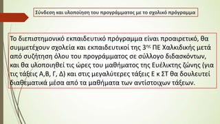 Σύνδεση και υλοποίηση του προγράμματος με το σχολικό πρόγραμμα
Το διεπιστημονικό εκπαιδευτικό πρόγραμμα είναι προαιρετικό, θα
συμμετέχουν σχολεία και εκπαιδευτικοί της 3ης ΠΕ Χαλκιδικής μετά
από συζήτηση όλου του προγράμματος σε σύλλογο διδασκόντων,
και θα υλοποιηθεί τις ώρες του μαθήματος της Ευέλικτης ζώνης (για
τις τάξεις Α,Β, Γ, Δ) και στις μεγαλύτερες τάξεις Ε κ ΣΤ θα δουλευτεί
διαθεματικά μέσα από τα μαθήματα των αντίστοιχων τάξεων.
 