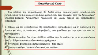 Εκπαιδευτικό Υλικό
Στα πλαίσια της επιμόρφωσης θα δοθεί στους συμμετέχοντες εκπαιδευτικούς
εκπαιδευτικό το ίδιο υλικό σε ψηφιακή μορφή, που έχει παραχθεί από την Αρχαιολογική
υπηρεσία-Εφορεία Αρχαιοτήτων Χαλκιδικής και Αγίου Όρους και περιλαμβάνει
ενδεικτικά:
1. Βιβλίο για τον εκπαιδευτικό. Θα περιλαμβάνει πληροφορίες για τη διεξαγωγή της
δράσης και όλες τις γνωστικές πληροφορίες που χρειάζεται για την προετοιμασία του
προγράμματος.
2. Φύλλα εργασίας. Θα είναι ελεύθερα φύλλα που θα καλούνται να τα αξιοποιήσουν
κατά τη διάρκεια του εκπαιδευτικού προγράμματος.
3. Έντυπα και φυλλάδια οδοιπορικά (χάρτες – διαδρομές)
4. Ερωτηματολόγια (για εκπαιδευτικούς και παιδιά)
 
