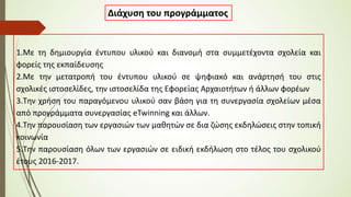 1.Με τη δημιουργία έντυπου υλικού και διανομή στα συμμετέχοντα σχολεία και
φορείς της εκπαίδευσης
2.Με την μετατροπή του έντυπου υλικού σε ψηφιακό και ανάρτησή του στις
σχολικές ιστοσελίδες, την ιστοσελίδα της Εφορείας Αρχαιοτήτων ή άλλων φορέων
3.Την χρήση του παραγόμενου υλικού σαν βάση για τη συνεργασία σχολείων μέσα
από προγράμματα συνεργασίας eTwinning και άλλων.
4.Την παρουσίαση των εργασιών των μαθητών σε δια ζώσης εκδηλώσεις στην τοπική
κοινωνία
5.Την παρουσίαση όλων των εργασιών σε ειδική εκδήλωση στο τέλος του σχολικού
έτους 2016-2017.
Διάχυση του προγράμματος
 