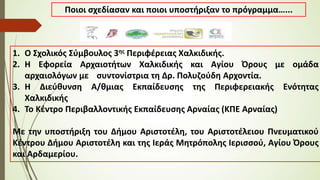 1. Ο Σχολικός Σύμβουλος 3ης Περιφέρειας Χαλκιδικής.
2. Η Εφορεία Αρχαιοτήτων Χαλκιδικής και Αγίου Όρους με ομάδα
αρχαιολόγων με συντονίστρια τη Δρ. Πολυζούδη Αρχοντία.
3. Η Διεύθυνση Α/θμιας Εκπαίδευσης της Περιφερειακής Ενότητας
Χαλκιδικής
4. Το Κέντρο Περιβαλλοντικής Εκπαίδευσης Αρναίας (ΚΠΕ Αρναίας)
Με την υποστήριξη του Δήμου Αριστοτέλη, του Αριστοτέλειου Πνευματικού
Κέντρου Δήμου Αριστοτέλη και της Ιεράς Μητρόπολης Ιερισσού, Αγίου Όρους
και Αρδαμερίου.
Ποιοι σχεδίασαν και ποιοι υποστήριξαν το πρόγραμμα…...
 