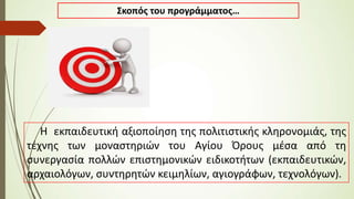 Σκοπός του προγράμματος…
Η εκπαιδευτική αξιοποίηση της πολιτιστικής κληρονομιάς, της
τέχνης των μοναστηριών του Αγίου Όρους μέσα από τη
συνεργασία πολλών επιστημονικών ειδικοτήτων (εκπαιδευτικών,
αρχαιολόγων, συντηρητών κειμηλίων, αγιογράφων, τεχνολόγων).
 