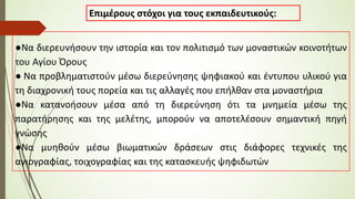Επιμέρους στόχοι για τους εκπαιδευτικούς:
●Να διερευνήσουν την ιστορία και τον πολιτισμό των μοναστικών κοινοτήτων
του Αγίου Όρους
● Να προβληματιστούν μέσω διερεύνησης ψηφιακού και έντυπου υλικού για
τη διαχρονική τους πορεία και τις αλλαγές που επήλθαν στα μοναστήρια
●Να κατανοήσουν μέσα από τη διερεύνηση ότι τα μνημεία μέσω της
παρατήρησης και της μελέτης, μπορούν να αποτελέσουν σημαντική πηγή
γνώσης
●Να μυηθούν μέσω βιωματικών δράσεων στις διάφορες τεχνικές της
αγιογραφίας, τοιχογραφίας και της κατασκευής ψηφιδωτών
 