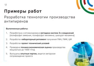 12
1.	 Разработана и оптимизирована методика синтеза 3-х соединений
(полифосфат аммония, полифосфат меламина, цианурат меламина)
2.	 Разработан лабораторный регламент получения ПФА, ПФМ, ЦМ
3.	 Разработан проект технический условий
4.	 Проведена технико-экономическая оценка производства
мощностью до 1000 т/год
5.	 Выпущены опытные партии, ведется авторское
сопровождение проекта
Выполненные работы:
Разработка технологии производства
антипиренов
Примеры работ
 