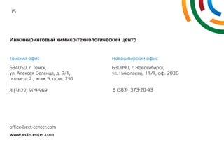 15
Инжиниринговый химико-технологический центр
Томский офис Новосибирский офис
634050, г. Томск,
ул. Алексея Беленца, д. 9/1,
подъезд 2 , этаж 5, офис 251
630090, г. Новосибирск,
ул. Николаева, 11/1, оф. 203Б
8 (3822) 909-969 8 (383) 373-20-43
www.ect-center.com
office@ect-center.com
 