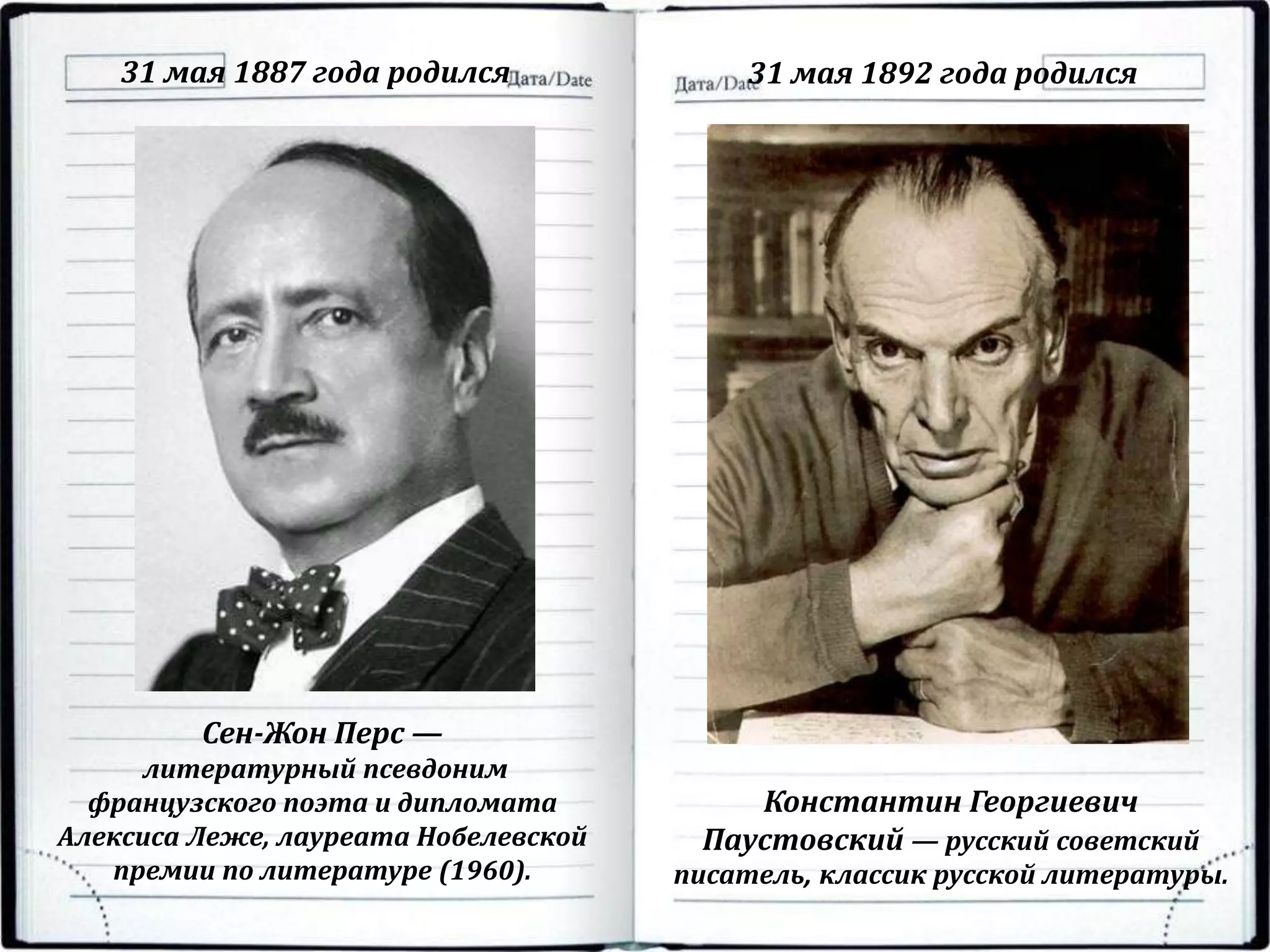 31 мая 1887 года родился 31 мая 1892 года родился
Сен-Жон Перс —
литературный псевдоним
французского поэта и дипломата
Алексиса Леже, лауреата Нобелевской
премии по литературе (1960).
Константин Георгиевич
Паустовский — русский советский
писатель, классик русской литературы.
 