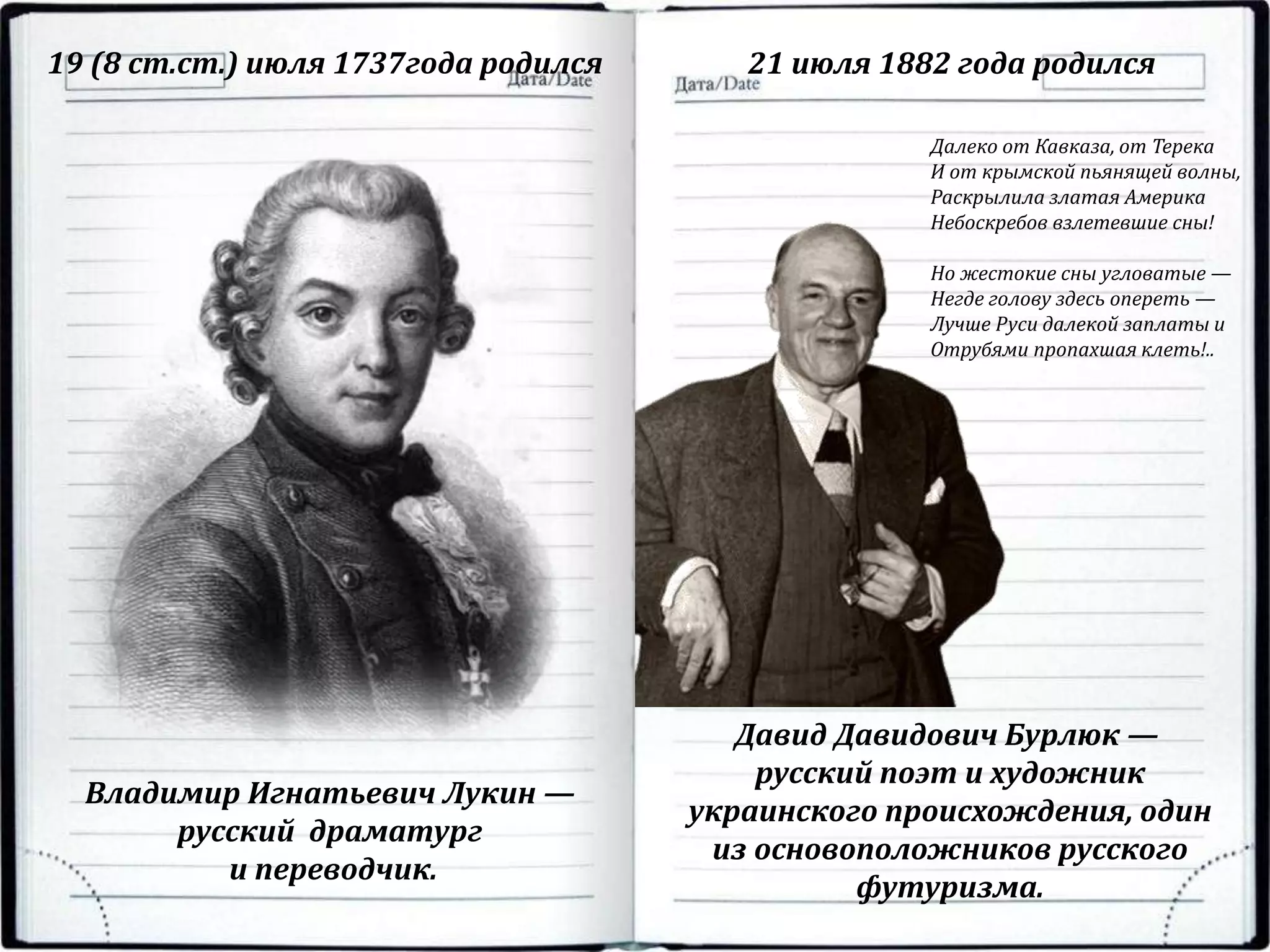 19 (8 ст.ст.) июля 1737года родился 21 июля 1882 года родился
Владимир Игнатьевич Лукин —
русский драматург
и переводчик.
Давид Давидович Бурлюк —
русский поэт и художник
украинского происхождения, один
из основоположников русского
футуризма.
Далеко от Кавказа, от Терека
И от крымской пьянящей волны,
Раскрылила златая Америка
Небоскребов взлетевшие сны!
Но жестокие сны угловатые —
Негде голову здесь опереть —
Лучше Руси далекой заплаты и
Отрубями пропахшая клеть!..
 