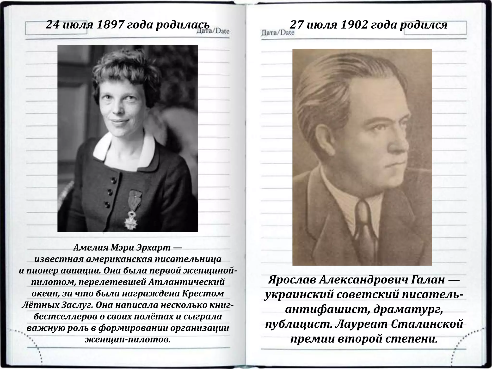 24 июля 1897 года родилась 27 июля 1902 года родился
Амелия Мэри Эрхарт —
известная американская писательница
и пионер авиации. Она была первой женщиной-
пилотом, перелетевшей Атлантический
океан, за что была награждена Крестом
Лётных Заслуг. Она написала несколько книг-
бестселлеров о своих полётах и сыграла
важную роль в формировании организации
женщин-пилотов.
Ярослав Александрович Галан —
украинский советский писатель-
антифашист, драматург,
публицист. Лауреат Сталинской
премии второй степени.
 