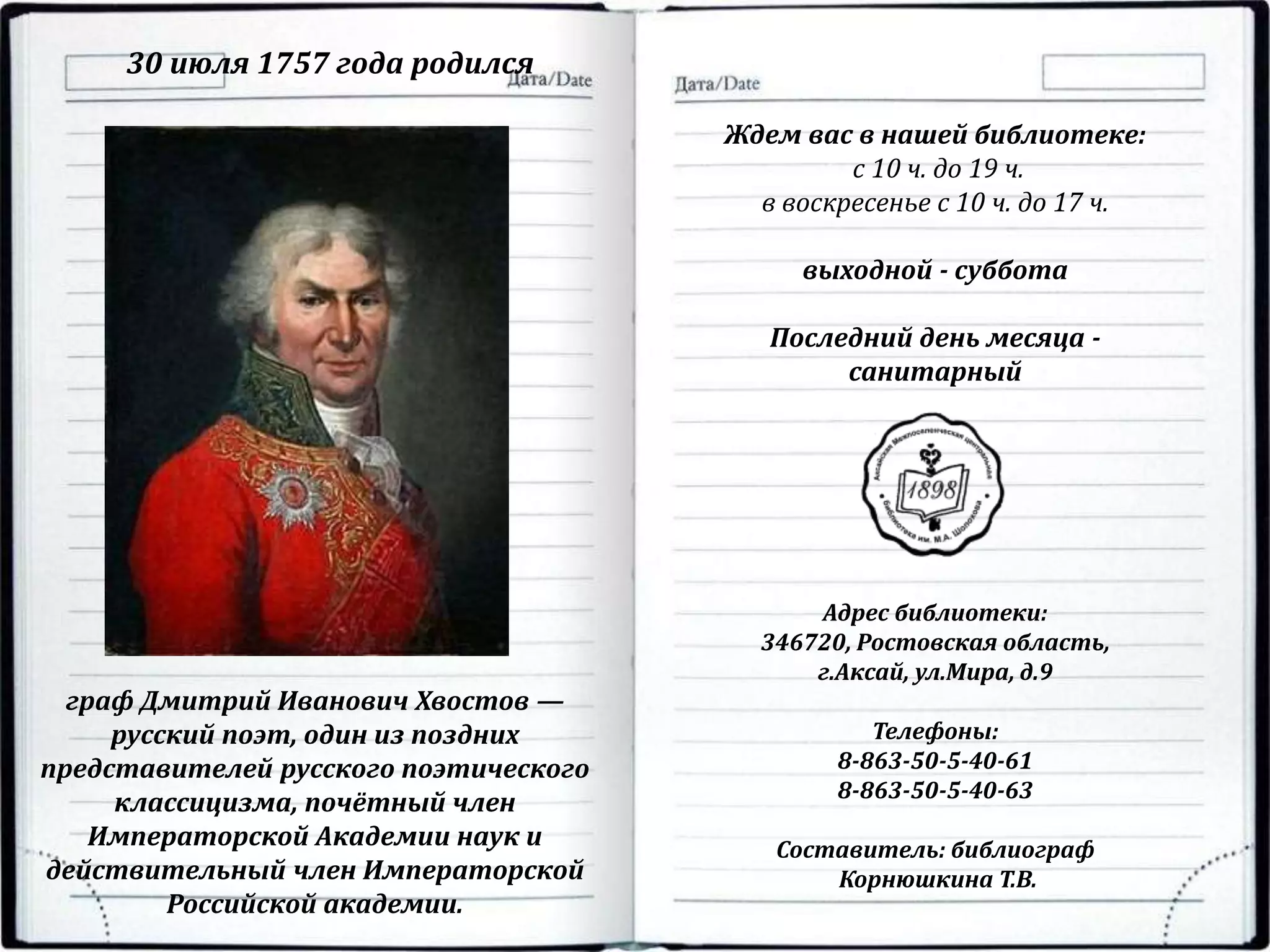 Ждем вас в нашей библиотеке:
с 10 ч. до 19 ч.
в воскресенье с 10 ч. до 17 ч.
выходной - суббота
Последний день месяца -
санитарный
Адрес библиотеки:
346720, Ростовская область,
г.Аксай, ул.Мира, д.9
Телефоны:
8-863-50-5-40-61
8-863-50-5-40-63
Составитель: библиограф
Корнюшкина Т.В.
30 июля 1757 года родился
граф Дмитрий Иванович Хвостов —
русский поэт, один из поздних
представителей русского поэтического
классицизма, почётный член
Императорской Академии наук и
действительный член Императорской
Российской академии.
 