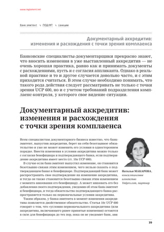 39
www.reglament.net
банк-эмитент  ПОД/ФТ  санкции
Документарный аккредитив:
изменения и расхождения с точки зрения комплаенса
Всем специалистам документарного бизнеса известно, что банк-
эмитент, выпустив аккредитив, берет на себя безотзывное обяза-
тельство и уже не может изменить его условия в одностороннем
порядке. Внести изменения в условия аккредитива можно только
с согласия бенефициара и подтверждающего банка, если подтверж-
дение аккредитива имеет место (ст. 10a UCP 600).
В случае если банк-эмитент выпустил изменение, он становится
безотзывно связан этим изменением, чего нельзя сказать о под-
тверждающем банке и бенефициаре. Подтверждающий банк может
распространить свое подтверждение на изменение аккредитива,
и тогда он также становится безотзывно связан этим изменением
с момента авизования его бенефициару. А может авизовать его без
добавления своего подтверждения, уведомив об этом банк-эмитент
и бенефициара, и тогда обязательство подтверждающего банка рас-
пространяется только на первоначальные условия аккредитива.
Таким образом, у банка-эмитента в момент изменения аккреди-
тива появляется двойственное обязательство. Статья 10c UCP 600
говорит о том, что «условия первоначального аккредитива (или
аккредитива, включающего ранее принятые изменения) остаются
в силе для бенефициара до тех пор, пока он не уведомит банк, ави
Банковские специалисты-документарщики прекрасно знают,
что вносить изменения в уже выставленный аккредитив — не
очень хорошая практика, равно как и принимать документы
с расхождениями, пусть и с согласия аппликанта. Однако в реаль-
ной практике и то и другое случается довольно часто, и с этим
приходится считаться. В этом случае необходимо понимать, что
такого рода действия следует рассматривать не только с точки
зрения UCP 600, но и с учетом требований подразделения комп­
лаенс-контроля, у которого свое видение ситуации.
Наталья МАКАРОВА,
консалтинговое
агентство
Vedpro.com, партнер
Документарный аккредитив:
изменения и расхождения
с точки зрения комплаенса
 