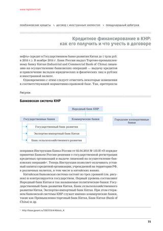 31
www.reglament.net
межбанковские кредиты  договор с иностранным элементом  международный арбитраж
Кредитное финансирование в КНР:
как его получить и что учесть в договоре
нефть» (кредит в Государственном банке развития Китая до 1 трлн руб.
в 2016 г.). В ноябре 2016 г. Банк России выдал Торгово-промышлен-
ному банку Китая (Industrial and Commercial Bank of China) лицен-
зию на осуществление банковских операций — выдачу кредитов
и привлечение вкладов юридических и физических лиц в рублях
и иностранной валюте.
Одновременно с этим следует отметить некоторые изменения
в соответствующей нормативно-правовой базе. Так, претерпела
Рисунок
Банковская система КНР
1
http://base.garant.ru/590359/4/#block_4.
поправки Инструкция Банка России от 02.04.2010 № 135-И «О порядке
принятия Банком России решения о государственной регистрации
кредитных организаций и выдаче лицензий на осуществление бан-
ковских операций»1
. Теперь Инструкция позволяет оплачивать устав-
ный капитал кредитной организации, учреждаемой на территории РФ,
в различных валютах, в том числе в китайских юанях.
Китайская банковская система состоит из трех уровней (см. рису-
нок) и контролируется государством. Первый уровень составляют
Народный банк Китая и так называемые политические банки: Госу-
дарственный банк развития Китая, Банк сельскохозяйственного
развития Китая, Экспортно-импортный банк Китая. При этом стерж-
нем банковской системы КНР служат именно коммерческие банки,
такие как Промышленно-торговый банк Китая, Банк Китая (Bank of
China) и др.
Народный банк КНР
Государственные банки
Государственный банк развития
Экспортно-импортный банк Китая
Банк сельскохозяйственного развития
Коммерческие банки Городские кооперативные
банки
 