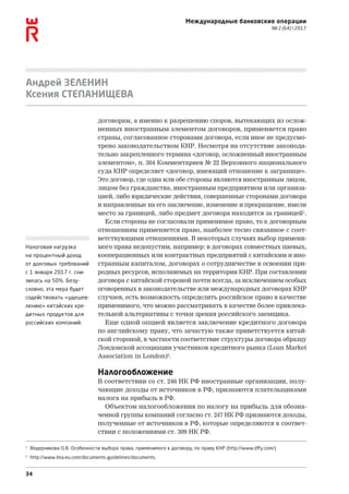 34
Международные банковские операции
№ 2 (64)  2017
Андрей ЗЕЛЕНИН
Ксения СТЕПАНИЩЕВА
договорам, а именно к разрешению споров, вытекающих из ослож-
ненных иностранным элементом договоров, применяется право
страны, согласованное сторонами договора, если иное не предусмо-
трено законодательством КНР. Несмотря на отсутствие законода-
тельно закрепленного термина «договор, осложненный иностранным
элементом», п. 304 Комментариев № 22 Верховного национального
суда КНР определяет «договор, имеющий отношение к загранице».
Это договор, где одна или обе стороны являются иностранным лицом,
лицом без гражданства, иностранным предприятием или организа-
цией, либо юридические действия, совершенные сторонами договора
и направленные на его заключение, изменение и прекращение, имели
место за границей, либо предмет договора находится за границей1
.
Если стороны не согласовали применимое право, то к договорным
отношениям применяется право, наиболее тесно связанное с соот-
ветствующими отношениями. В некоторых случаях выбор примени-
мого права недопустим, например: в договорах совместных паевых,
кооперационных или контрактных предприятий с китайским и ино-
странным капиталом, договорах о сотрудничестве в освоении при-
родных ресурсов, исполняемых на территории КНР. При составлении
договора с китайской стороной почти всегда, за исключением особых
оговоренных в законодательстве или международных договорах КНР
случаев, есть возможность определить российское право в качестве
применимого, что можно рассматривать в качестве более привлека-
тельной альтернативы с точки зрения российского заемщика.
Еще одной опцией является заключение кредитного договора
по английскому праву, что зачастую также приветствуется китай-
ской стороной, в частности соответствие структуры договора образцу
Лондонской ассоциации участников кредитного рынка (Loan Market
Association in London)2
.
Налогообложение
В соответствии со ст. 246 НК РФ иностранные организации, полу-
чающие доходы от источников в РФ, признаются плательщиками
налога на прибыль в РФ.
Объектом налогообложения по налогу на прибыль для обозна-
ченной группы компаний согласно ст. 247 НК РФ признаются доходы,
полученные от источников в РФ, которые определяются в соответ-
ствии с положениями ст. 309 НК РФ.
1
Ведерникова О.В. Особенности выбора права, применимого к договору, по праву КНР (http://www.dffy.com/).
2
http://www.lma.eu.com/documents-guidelines/documents.
Налоговая нагрузка
на процентный доход
от долговых требований
с 1 января 2017 г. сни-
зилась на 50%. Безу­
словно, эта мера будет
содействовать «удешев-
лению» китайских кре-
дитных продуктов для
российских компаний.
 