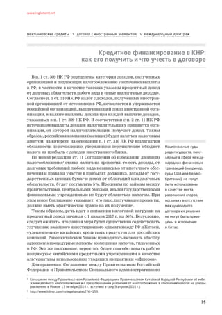 35
www.reglament.net
межбанковские кредиты  договор с иностранным элементом  международный арбитраж
Кредитное финансирование в КНР:
как его получить и что учесть в договоре
В п. 1 ст. 309 НК РФ определены категории доходов, полученных
организацией и подлежащих налогообложению у источника выплаты
в РФ, в частности в качестве таковых указаны процентный доход
от долговых обязательств любого вида и «иные аналогичные доходы».
Согласно п. 1 ст. 310 НК РФ налог с доходов, полученных иностран-
ной организацией от источников в РФ, исчисляется и удерживается
российской организацией, выплачивающей доход иностранной орга-
низации, в валюте выплаты дохода при каждой выплате доходов,
указанных в п. 1 ст. 309 НК РФ. В соответствии с п. 2 ст. 11 НК РФ
источником выплаты доходов налогоплательщику признается орга-
низация, от которой налогоплательщик получает доход. Таким
образом, российская компания (заемщик) будет являться налоговым
агентом, на которого на основании п. 1 ст. 310 НК РФ возлагаются
обязанности по исчислению, удержанию и перечислению в бюджет
налога на прибыль с доходов иностранного банка.
По новой редакции ст. 11 Соглашения об избежании двойного
налогообложения1
ставка налога на проценты, то есть доходы, от
долговых требований любого вида независимо от ипотечного обес­
печения и права на участие в прибылях должника, доходы от госу-
дарственных ценных бумаг и доход от облигаций или долговых
обязательств, будет составлять 5%. Проценты по займам между
правительствами, центральными банками, иными государственными
финансовыми учреждениями не будут облагаться налогом. При
этом новое Соглашение указывает, что лицо, получающее проценты,
должно иметь «фактическое право» на их получение2
.
Таким образом, речь идет о снижении налоговой нагрузки на
процентный доход начиная с 1 января 2017 г. на 50%. Безусловно,
следует ожидать, что данная мера будет существенно содействовать
улучшению взаимного инвестиционного климата между РФ и Китаем,
«удешевлению» китайских кредитных продуктов для российских
компаний. Ранее китайским банкам приходилось включать в facility
agreements процедурные аспекты возмещения налогов, уплаченных
в РФ. Это же положение, вероятно, будет способствовать работе
напрямую с китайскими кредитными учреждениями в качестве
альтернативы использованию уходящих из практики «офшоров».
Для сравнения: Соглашение между Правительством Российской
Федерации и Правительством Специального административного
1
Соглашение между Правительством Российской Федерации и Правительством Китайской Народной Республики об избе-
жании двойного налогообложения и о предотвращении уклонения от налогообложения в отношении налогов на доходы
(заключено в Москве 13 октября 2014 г., вступило в силу 9 апреля 2016 г.).
2
http://www.lidings.com/ru/legalupdates2?id=153.
Национальные суды
ряда государств, попу-
лярные в сфере между-
народных финансовых
транзакций (например,
суды США или Велико-
британии), не могут
быть использованы
в качестве места
разрешения споров,
поскольку в отсутствие
международного
договора их решения
не могут быть приве-
дены в исполнение
в Китае.
 