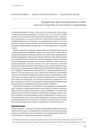 37
www.reglament.net
межбанковские кредиты  договор с иностранным элементом  международный арбитраж
Кредитное финансирование в КНР:
как его получить и что учесть в договоре
договаривающихся сторон, они зачастую передают свои споры
в международный арбитраж. С учетом того, что и Россия, и КНР
являются участниками Нью-Йоркской конвенции 1958 г.1
, обраще-
ние в арбитраж не только позволяет обеспечить нейтральную и
конфиденциальную площадку для разрешения споров, но и дает
высокие шансы на фактическое исполнение вынесенного решения
во многих юрисдикциях независимо от «национальности» спорящих
сторон.
Выбор конкретного форума определяется особенностями сделки
и переговорными позициями сторон. Это может быть либо один из
зарекомендовавших себя российских или китайских арбитражных
центров (например, Международный коммерческий арбитражный
суд при ТПП РФ или Китайская международная торгово-экономи-
ческая арбитражная комиссия в Пекине (CIETAC)), либо институт,
расположенный в третьих странах, что, как считается, позволит
обеспечить еще большую беспристрастность в рассмотрении спора.
Поскольку традиционные европейские арбитражи (арбитраж при
ICC в Париже, Лондонский арбитраж LCIA, Арбитражный институт
при SCC в Стокгольме и пр.) могут показаться чересчур удаленными
и (или) политически неприемлемыми в эпоху санкционных войн,
некоторые эксперты советуют обратить внимание на альтернатив-
ные азиатские площадки. В частности, большую активность в спо-
рах, связанных с Китаем, показывают Сингапурский и Гонконгский
международные арбитражные центры (SIAC и HKIAC).
Отдельного внимания заслуживают так называемые «асимметрич-
ные» оговорки о разрешении споров, когда одной из сторон (заемщику)
предоставляется право обратиться только в арбитраж, в то время как
кредитор пользуется по своему усмотрению выбором между соот-
ветствующим государственным судом и арбитражем. В связи с нега-
тивной оценкой такого рода ограничений прав заемщика в российской
судебной практике2
использовать подобные оговорки при согласова-
нии способа разрешения споров в контрактах не рекомендуется.
Заключение
Таким образом, с учетом последних изменений в сфере налогового
законодательства и сложившейся политической ситуации можно
ожидать повышения инвестиционной заинтересованности россий-
ского бизнеса в китайских кредитных продуктах.
1
Нью-Йоркская конвенция о признании и приведении в исполнение иностранных арбитражных решений от 1958 г.
2
Дело компании «Сони Эрикссон» против РТК (Постановление ВАС РФ от 03.09.2012 по делу № А40-49223/11-112-401).
 