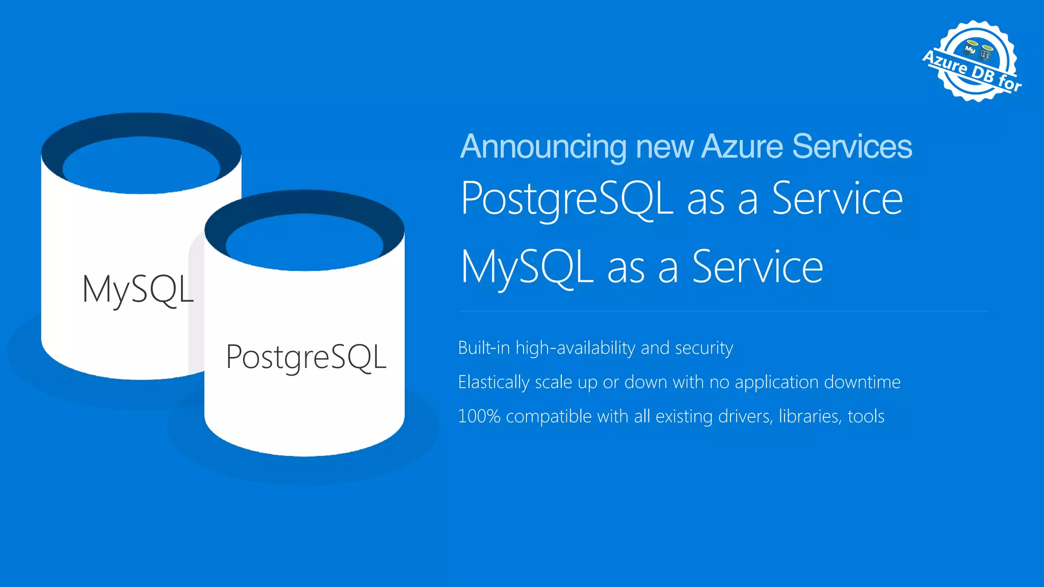Pr
eview Av
ailable
Azure DB for
M
anaged
PostgreSQL as a Service
MySQL as a Service
Built-in high-availability and security
Elastically scale up or down with no application downtime
100% compatible with all existing drivers, libraries, tools
Announcing new Azure Services
MySQL
PostgreSQL
 