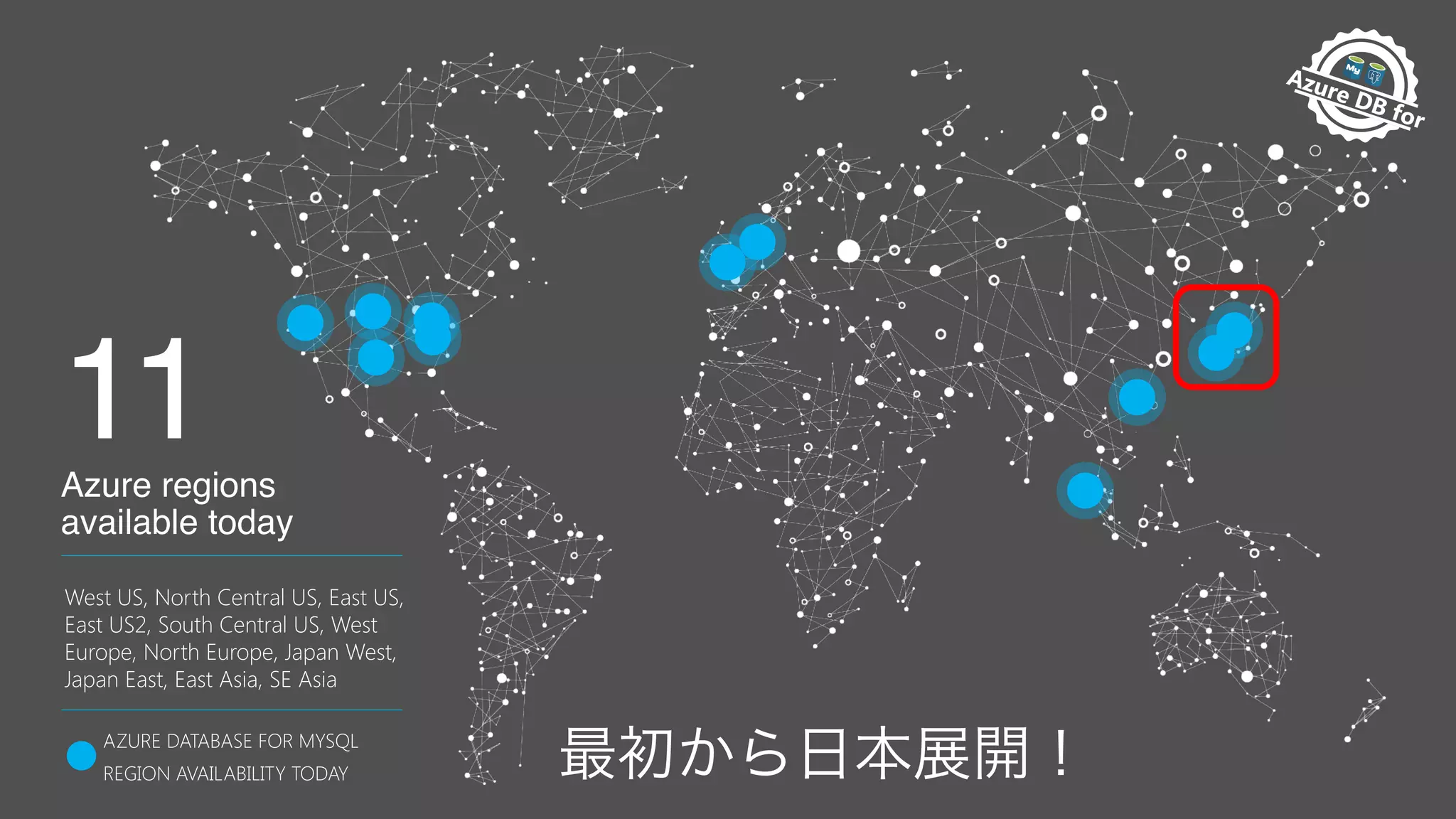 Pr
eview Av
ailable
Azure DB for
M
anaged
AZURE DATABASE FOR MYSQL
REGION AVAILABILITY TODAY
West US, North Central US, East US,
East US2, South Central US, West
Europe, North Europe, Japan West,
Japan East, East Asia, SE Asia 
11Azure regions
available today
 