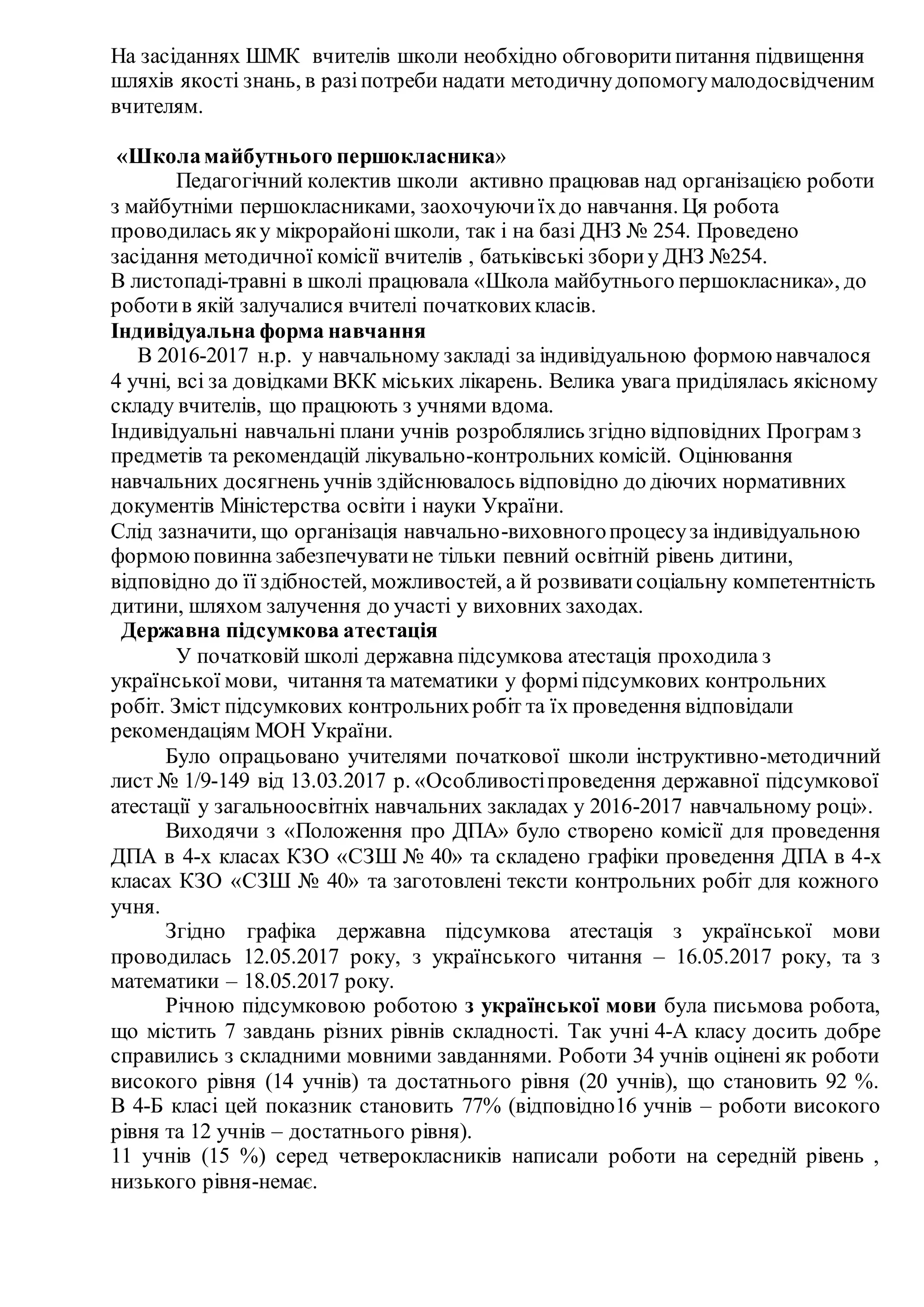 На засіданнях ШМК вчителів школи необхідно обговоритипитання підвищення
шляхів якості знань, в разіпотреби надати методичнудопомогумалодосвідченим
вчителям.
«Школамайбутнього першокласника»
Педагогічний колектив школи активно працював над організацією роботи
з майбутніми першокласниками, заохочуючиїхдо навчання. Ця робота
проводилась яку мікрорайонішколи, так і на базі ДНЗ № 254. Проведено
засідання методичної комісії вчителів , батьківські збориу ДНЗ №254.
В листопаді-травні в школі працювала «Школа майбутнього першокласника», до
роботив якій залучалися вчителі початковихкласів.
Індивідуальна форма навчання
В 2016-2017 н.р. у навчальному закладі за індивідуальною формою навчалося
4 учні, всі за довідками ВКК міських лікарень. Велика увага приділялась якісному
складу вчителів, що працюють з учнями вдома.
Індивідуальні навчальні плани учнів розроблялись згідно відповідних Програм з
предметів та рекомендацій лікувально-контрольних комісій. Оцінювання
навчальних досягнень учнів здійснювалось відповідно до діючих нормативних
документів Міністерства освіти і науки України.
Слід зазначити, що організація навчально-виховногопроцесуза індивідуальною
формоюповинна забезпечуватине тільки певний освітній рівень дитини,
відповідно до її здібностей, можливостей, а й розвиватисоціальну компетентність
дитини, шляхом залучення до участі у виховних заходах.
Державна підсумкова атестація
У початковій школі державна підсумкова атестація проходила з
української мови, читання та математики у форміпідсумкових контрольних
робіт. Зміст підсумкових контрольнихробіт та їх проведення відповідали
рекомендаціям МОН України.
Було опрацьовано учителями початкової школи інструктивно-методичний
лист № 1/9-149 від 13.03.2017 р. «Особливостіпроведення державної підсумкової
атестації у загальноосвітніх навчальних закладах у 2016-2017 навчальному році».
Виходячи з «Положення про ДПА» було створено комісії для проведення
ДПА в 4-х класах КЗО «СЗШ № 40» та складено графіки проведення ДПА в 4-х
класах КЗО «СЗШ № 40» та заготовлені тексти контрольних робіт для кожного
учня.
Згідно графіка державна підсумкова атестація з української мови
проводилась 12.05.2017 року, з українського читання – 16.05.2017 року, та з
математики – 18.05.2017 року.
Річною підсумковою роботою з української мови була письмова робота,
що містить 7 завдань різних рівнів складності. Так учні 4-А класу досить добре
справились з складними мовними завданнями. Роботи 34 учнів оцінені як роботи
високого рівня (14 учнів) та достатнього рівня (20 учнів), що становить 92 %.
В 4-Б класі цей показник становить 77% (відповідно16 учнів – роботи високого
рівня та 12 учнів – достатнього рівня).
11 учнів (15 %) серед четверокласників написали роботи на середній рівень ,
низького рівня-немає.
 