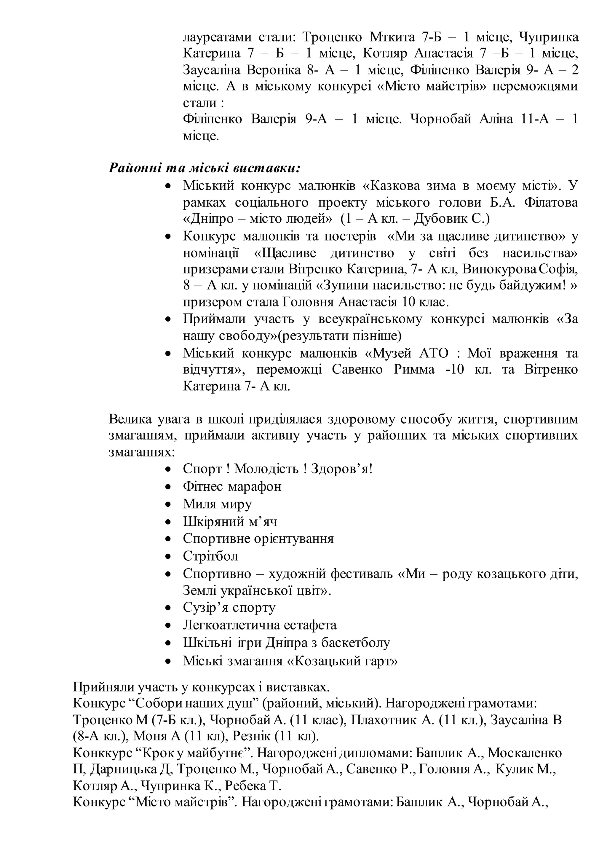 лауреатами стали: Троценко Мткита 7-Б – 1 місце, Чупринка
Катерина 7 – Б – 1 місце, Котляр Анастасія 7 –Б – 1 місце,
Заусаліна Вероніка 8- А – 1 місце, Філіпенко Валерія 9- А – 2
місце. А в міському конкурсі «Місто майстрів» переможцями
стали :
Філіпенко Валерія 9-А – 1 місце. Чорнобай Аліна 11-А – 1
місце.
Районні та міські виставки:
 Міський конкурс малюнків «Казкова зима в моєму місті». У
рамках соціального проекту міського голови Б.А. Філатова
«Дніпро – місто людей» (1 – А кл. – Дубовик С.)
 Конкурс малюнків та постерів «Ми за щасливе дитинство» у
номінації «Щасливе дитинство у світі без насильства»
призерамистали Вітренко Катерина, 7- А кл, ВинокуроваСофія,
8 – А кл. у номінацій «Зупини насильство: не будь байдужим! »
призером стала Головня Анастасія 10 клас.
 Приймали участь у всеукраїнському конкурсі малюнків «За
нашу свободу»(результати пізніше)
 Міський конкурс малюнків «Музей АТО : Мої враження та
відчуття», переможці Савенко Римма -10 кл. та Вітренко
Катерина 7- А кл.
Велика увага в школі приділялася здоровому способу життя, спортивним
змаганням, приймали активну участь у районних та міських спортивних
змаганнях:
 Спорт ! Молодість ! Здоров’я!
 Фітнес марафон
 Миля миру
 Шкіряний м’яч
 Спортивне орієнтування
 Стрітбол
 Спортивно – художній фестиваль «Ми – роду козацького діти,
Землі української цвіт».
 Сузір’я спорту
 Легкоатлетична естафета
 Шкільні ігри Дніпра з баскетболу
 Міські змагання «Козацький гарт»
Прийняли участь у конкурсах і виставках.
Конкурс “Соборинаших душ” (районий, міський). Нагородженіграмотами:
Троценко М (7-Б кл.), ЧорнобайА. (11 клас), Плахотник А. (11 кл.), Заусаліна В
(8-А кл.), Моня А (11 кл), Резнік (11 кл).
Конккурс “Кроку майбутнє”. Нагородженідипломами: Башлик А., Москаленко
П, Дарницька Д, Троценко М., ЧорнобайА., Савенко Р., Головня А., Кулик М.,
Котляр А., Чупринка К., Ребека Т.
Конкурс “Місто майстрів”. Нагородженіграмотами:Башлик А., ЧорнобайА.,
 