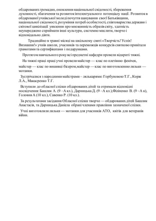 обдарованихгромадян, оновлення національної свідомості, збереження
духовності, збагачення та розвитокінтелектуального потенціалу нації. Розвитокв
обдарованоїучнівської молодіпочуття шанування своєї Батьківщини,
національної свідомості, розуміння потреб особистості, співтовариствадержави і
світової цивілізації уявлення про множинність образів світу, здатність
неупереджено сприймати інші культури, системно мислити, творчо і
відповідально діяти.
Традиційно в травні місяці на шкільному святі «Творчість!Успіх!
Визнання!» учнів школи, учасників та переможців конкурсів святково привітали
грамотамита сертифікатами і подарунками.
Протягом навчального рокувсіпредметні кафедри провели відкриті тижні.
На тижні праці праці учні провелимайстер — клас по плетінню фенічек,
майстер — клас по вишивці бісером,майстер — клас по виготовленню ляльки —
мотанки.
Зустрічалися з народнимимайстрами – лялькарями: Горбуновою Т.Г., Корж
Л.А., Макасренко Т.Г.
Вступили до обласної спілки обдарованихдітей та отримали відповідні
посвідчення:Башлик А. (9 –А кл.), Дарницька Д. (9 –А кл.),Філіпенко В. (9 –А к),
Головня А (10 кл.), Савенко Р. (10 кл.).
За результатами засідання Обласної спілки творчо — обдарованихдітей Башлик
Анастасія, та Дарницька Даніела обранічленами правління зазначеної спілки.
Учні виготовляли ляльки — мотанки для учасників АТО, квітів для ветеранів
війни.
 
