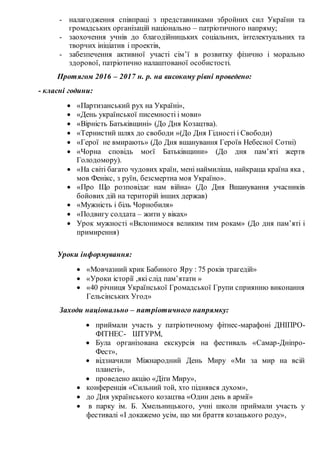 - налагодження співпраці з представниками збройних сил України та
громадських організацій національно – патріотичного напряму;
- заохочення учнів до благодійницьких соціальних, інтелектуальних та
творчих ініціатив і проектів,
- забезпечення активної участі сім’ї в розвитку фізично і морально
здорової, патріотично налаштованої особистості.
Протягом 2016 – 2017 н. р. на високому рівні проведено:
- класні години:
 «Партизанський рух на Україні»,
 «День української писемності і мови»
 «Вірність Батьківщині» (До Дня Козацтва).
 «Тернистий шлях до свободи »(До Дня Гідності і Свободи)
 «Герої не вмирають» (До Дня вшанування Героїв Небесної Сотні)
 «Чорна сповідь моєї Батьківщини» (До дня пам’яті жертв
Голодомору).
 «На світі багато чудових країн, мені наймиліша, найкраща країна яка ,
мов Фенікс, з руїн, безсмертна моя Україно».
 «Про Що розповідає нам війна» (До Дня Вшанування учасників
бойових дій на територій інших держав)
 «Мужність і біль Чорнобиля»
 «Подвигу солдата – жити у віках»
 Урок мужності «Вклонимося великим тим рокам» (До дня пам’яті і
примирення)
Уроки інформування:
 «Мовчазний крик Бабиного Яру : 75 років трагедій»
 «Уроки історії ,які слід пам’ятати »
 «40 річниця Української Громадської Групи сприянню виконання
Гельсінських Угод»
Заходи національно – патріотичного напрямку:
 приймали участь у патріотичному фітнес-марафоні ДНІПРО-
ФІТНЕС- ШТУРМ,
 Була організована екскурсія на фестиваль «Самар-Дніпро-
Фест»,
 відзначили Міжнародний День Миру «Ми за мир на всій
планеті»,
 проведено акцію «Діти Миру»,
 конференція «Сильний той, хто піднявся духом»,
 до Дня українського козацтва «Один день в армії»
 в парку ім. Б. Хмельницького, учні школи приймали участь у
фестивалі «І докажемо усім, що ми браття козацького роду»,
 
