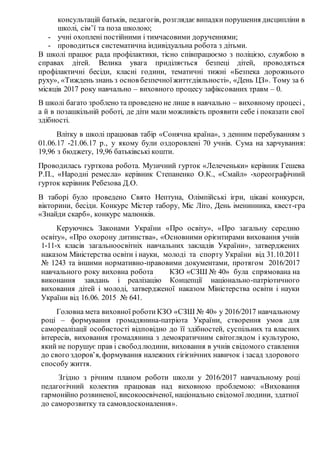 консультацій батьків, педагогів, розглядає випадки порушення дисципліни в
школі, сім’ї та поза школою;
- учні охоплені постійними і тимчасовими дорученнями;
- проводиться систематична індивідуальна робота з дітьми.
В школі працює рада профілактики, тісно співпрацюємо з поліцією, службою в
справах дітей. Велика увага приділяється безпеці дітей, проводяться
профілактичні бесіди, класні години, тематичні тижні «Безпека дорожнього
руху», «Тиждень знань з основ безпечноїжиттєдіяльності», «День ЦЗ». Тому за 6
місяців 2017 року навчально – виховного процесу зафіксованих травм – 0.
В школі багато зроблено та проведено не лише в навчально – виховному процесі ,
а й в позашкільній роботі, де діти мали можливість проявити себе і показати свої
здібності.
Влітку в школі працював табір «Сонячна країна», з денним перебуванням з
01.06.17 -21.06.17 р., у якому були оздоровлені 70 учнів. Сума на харчування:
19,96 з бюджету, 19,96 батьківські кошти.
Проводилась гурткова робота. Музичний гурток «Лелеченьки» керівник Гешева
Р.П., «Народні ремесла» керівник Степаненко О.К., «Смайл» -хореографічний
гурток керівник Ребезова Д.О.
В таборі було проведено Свято Нептуна, Олімпійські ігри, цікаві конкурси,
вікторини, бесіди. Конкурс Містер табору, Міс Літо, День іменинника, квест-гра
«Знайди скарб», конкурс малюнків.
Керуючись Законами України «Про освіту», «Про загальну середню
освіту», «Про охорону дитинства», «Основними орієнтирами виховання учнів
1-11-х класів загальноосвітніх навчальних закладів України», затверджених
наказом Міністерства освіти і науки, молоді та спорту України від 31.10.2011
№ 1243 та іншими нормативно-правовими документами, протягом 2016/2017
навчального року виховна робота КЗО «СЗШ № 40» була спрямована на
виконання завдань і реалізацію Концепції національно-патріотичного
виховання дітей і молоді, затвердженої наказом Міністерства освіти і науки
України від 16.06. 2015 № 641.
Головна мета виховної роботи КЗО «СЗШ № 40» у 2016/2017 навчальному
році – формування громадянина-патріота України, створення умов для
самореалізації особистості відповідно до її здібностей, суспільних та власних
інтересів, виховання громадянина з демократичним світоглядом і культурою,
який не порушує прав і свободлюдини, виховання в учнів свідомого ставлення
до свого здоров’я, формування належних гігієнічних навичок і засад здорового
способу життя.
Згідно з річним планом роботи школи у 2016/2017 навчальному році
педагогічний колектив працював над виховною проблемою: «Виховання
гармонійно розвиненої, високоосвіченої, національно свідомої людини, здатної
до саморозвитку та самовдосконалення».
 