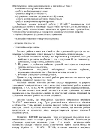 Пріоритетними напрямками виховання у навчальному році є:
- національно-патріотичне виховання;
- робота з обдарованими учнями;
- розвиток творчої особистості;
- формування навичок здорового способу життя;
- робота з профілактики дитячого травматизму;
- робота з профілактики правопорушень.
Реалізація завдань виховної роботи у 2016/2017 навчальному році
здійснювалася шляхом співпраці з педагогічним та учнівським колективами, з
батьками учнів, позашкільними закладами та громадськими організаціями;
через використання найбільш поширених виховних технологій, зокрема:
- годиниспілкування (годиникласного керівника);
- технологія колективного творчоговиховання;
- проектна технологія;
- технологія саморозвитку.
Виховна робота в школі має чіткий та цілеспрямований характер, що дає
можливість здійснювати плідну діяльність з реалізації основних завдань:
1. Гуманізація виховного процесу, що виражається у створенні умов для
всебічного розвитку особистості, для спонукання її до самоаналізу,
самооцінки, саморозвитку, самовиховання.
2. Підтримка та укріплення шкільних традицій, що сприяють створенню
загальношкільного колективу.
3. Удосконалення методичної майстерності класного керівника,
спроможного компетентно здійснювати виховну діяльність.
4. Розвиток учнівського самоврядування.
Протягом року питання виховної роботи розглядалися на нарадах при
директорі, засіданнях педагогічної ради.
Реалізація завдань виховної системи закладу відбувається за рахунок
злагодженої співпраці педагогічного колективу, спланованої роботи класних
керівників. У КЗО «СЗШ № 40» діє методичне об’єднання класних керівників.
З метою надання методичної допомоги класним керівникам протягом
навчального року проводились наради та консультації з питань організації та
здійснення виховної роботи в класних колективах.
Виховні заходи, що проводились класними керівниками протягом
2016/2017 навчального року, були різноманітними, відповідали віковим
особливостям учнів, сприяли розвитку творчих здібностей та ініціативності
школярів. Аналіз відвіданих виховних заходів показав, що виховна робота
проводиться на належному рівні, використовуються сучасні технології
виховання учнів.
Протягом 2016/2017 навчального року організовано проведення ряду
позашкільних занять та заходів з учнями КЗО «СЗШ № 40» . Відповідно до
«Основних орієнтирів виховання учнів 1-11-х класів загальноосвітніх
навчальних закладів України» (наказ Міністерства освіти і науки, молоді та
спорту України від 31.10.2011 №1243), основним завданням напрямку
 