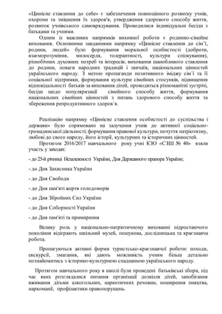 «Ціннісне ставлення до себе» є забезпечення повноцінного розвитку учнів,
охорони та зміцнення їх здоров'я, утвердження здорового способу життя,
розвиток учнівського самоврядування. Проводилися індивідуальні бесіди з
батьками та учнями.
Одним із важливих напрямків виховної роботи є родинно-сімейне
виховання. Основними завданнями напрямку «Ціннісне ставлення до сім’ї,
родини, людей» було формування моральної особистості (доброти,
взаєморозуміння, милосердя, толерантності, культури спілкування),
різнобічних духовних потреб та інтересів; виховання шанобливого ставлення
до родини, поваги народних традицій і звичаїв, національних цінностей
українського народу. З метою пропаганди позитивного іміджу сім`ї та її
соціальної підтримки, формування культури сімейних стосунків, підвищення
відповідальності батьків за виховання дітей, проводяться різноманітні зустрічі,
бесіди щодо популяризації сімейного способу життя, формування
національних сімейних цінностей з питань здорового способу життя та
збереження репродуктивного здоров`я.
Реалізацію напрямку «Ціннісне ставлення особистості до суспільства і
держави» було спрямовано на залучення учнів до активної соціально-
громадянськоїдіяльності; формування правової культури, почуття патріотизму,
любові до свого народу, його історії, культурних та історичних цінностей.
Протягом 2016/2017 навчального року учні КЗО «СЗШ № 40» взяли
участь у заходах:
- до 25-й річниці Незалежності України, Дня Державного прапора України;
- до Дня Захисника України
- до Дня Свободи
- до Дня пам'яті жертв голодоморів
- до Дня Збройних Сил України
- до Дня Соборності України
- до Дня пам'яті та примирення
Велику роль у національно-патріотичному вихованні підростаючого
покоління відіграють шкільний музей, пошукова, дослідницька та краєзнавча
робота.
Пропагуються активні форми туристсько-краєзнавчої роботи: походи,
екскурсії, змагання, які дають можливість учням більш детально
познайомитись з історико-культурною спадщиною українського народу.
Протягом навчального року в школі були проведені батьківські збори, під
час яких розглядалися питання організації дозвілля дітей, запобігання
вживання дітьми алкогольних, наркотичних речовин, поширення пияцтва,
наркоманії, профілактики правопорушень.
 