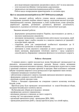 розглядаєвипадки порушення дисципліни в школі, сім’ї та поза школою;
- учні охоплені постійними і тимчасовими дорученнями;
- проводиться систематична індивідуальна робота з дітьми.
Робота щодо попередження правопорушень та злочинів серед
Цілі та завданнявиховноїроботи на 2017/2018навчальний рік
Мета виховної роботи: набуття учнями школи соціального досвіду,
успадкування духовних надбань нашого народу, досягнення високої культури
міжнаціональних взаємин, формування в учнів особистісних ознак громадян
української держави, розвиненої духовності, фізичної досконалості,
моральності, художньо-естетичної, трудової та екологічної культури.
Завдання виховної роботи:
- формування громадянина-патріота України, підготовленого до життя, з
високою національною свідомістю;
- виховання громадянина з демократичним світоглядом і культурою, який
не порушує прав і свобод людини та с повагою ставиться до традицій і
культури інших народів;
- створення умов для самореалізації особистості відповідно до її
здібностей, суспільних та власних інтересів;
- виховання в учнів свідомого ставлення до свого здоров’я та здоров’я
інших громадян, формування гігієнічних навичок і засад здорового
способужиття, збереження і зміцнення фізичного та психічного здоров’я.
Робота з батьками
З кожним роком у країні посилюється вплив батьківської громадськості на
діяльність загальноосвітніх навчальних закладів. Батьки стають активними
учасниками навчально-виховного процесу. Вонидопомагають педагогам та учням
у реалізації соціально значущих проектів та програм. Нині особливого значення
набуває підтримка широкого кола громадськості при вирішенні таких питань:
- зміцнення матеріально-технічної бази;
- забезпечення соціального захисту учасників навчально-виховного процесу;
- формування здорового способу життя;
- реалізація освітніх програм тощо.
Робота з батьками спрямована на створення єдиного колективу вчителів,
батьків, учнів.
Протягом року було проведено загальношкільні та класні батьківські збори,
засідання батьківського комітету школи.
На батьківських зборах розглядалися питання:
- профілактики дитячого травматизму;
- виховання свідомого ставлення до свого здоров’я;
- впливу сім’ї на середовище дитини;
- організації навчального року: проведення ДПА, ЗНО;
- проведення ремонтних робіт у закладі протягом року та в літній період.
 