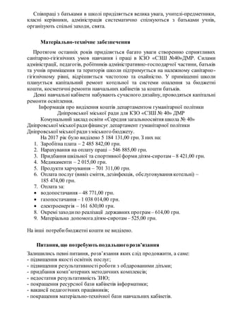 Співпраці з батьками в школі приділяється велика увага, учителі-предметники,
класні керівники, адміністрація систематично спілкуються з батьками учнів,
організують спільні заходи, свята.
Матеріально-технічне забезпечення
Протягом останніх років приділяється багато уваги створенню сприятливих
санітарно-гігієнічних умов навчання і праці в КЗО «СЗШ №40»ДМР. Силами
адміністрації, педагогів, робітників адміністративно-господарчої частини, батьків
та учнів приміщення та територія школи підтримується на належному санітарно-
гігієнічному рівні, відрізняється чистотою та охайністю. У приміщенні школи
планується капітальний ремонт котельної та системи опалення за бюджетні
кошти, косметичні ремонти навчальних кабінетів за кошти батьків.
Деякі навчальні кабінети набувають сучасного дизайну, проводяться капітальні
ремонти освітлення.
Інформація про виділення коштів департаментом гуманітарної політики
Дніпровської міської ради для КЗО «СЗШ № 40» ДМР
Комунальний заклад освіти «Середня загальноосвітня школа № 40»
Дніпровської міської радифінансує департамент гуманітарної політики
Дніпровської міської радиз міського бюджету.
На 2017 рік було виділено 5 184 131,00 грн. З них на:
1. Заробітна плата – 2 485 842,00 грн.
2. Нарахування на оплату праці – 546 885,00 грн.
3. Придбання шкільної та спортивної формидітям-сиротам – 8 421,00 грн.
4. Медикаменти – 2 015,00 грн.
5. Продукти харчування – 701 311,00 грн.
6. Оплата послуг (вивіз сміття, дезінфекція, обслуговування котельні) –
185 474,00 грн.
7. Оплата за:
 водопостачання – 48 771,00 грн.
 газопостачання – 1 038 014,00 грн.
 електроенергія – 161 630,00 грн.
8. Окремі заходипо реалізації державних програм – 614,00 грн.
9. Матеріальна допомогадітям-сиротам – 525,00 грн.
На інші потребибюджетні кошти не виділено.
Питання, що потребують подальшогорозв’язання
Залишились певні питання, розв’язання яких слід продовжити, а саме:
- підвищення якості освітніх послуг;
- підвищення результативності роботи з обдарованими дітьми;
- придбання комп’ютерних методичних комплексів;
- недостатня результативність ЗНО;
- покращення ресурсної бази кабінетів інформатики;
- вакансії педагогічних працівників;
- покращення матеріально-технічної бази навчальних кабінетів.
 