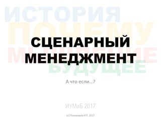 СЦЕНАРНЫЙ
МЕНЕДЖМЕНТ
А что если…?
ИУМиБ 2017
(с) Пономарев И.П. 2017
 