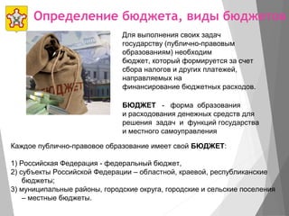 Определение бюджета, виды бюджетов
БЮДЖЕТ - форма образования
и расходования денежных средств для
решения задач и функций государства
и местного самоуправления
Каждое публично-правовое образование имеет свой БЮДЖЕТ:
1) Российская Федерация - федеральный бюджет,
2) субъекты Российской Федерации – областной, краевой, республиканские
бюджеты;
3) муниципальные районы, городские округа, городские и сельские поселения
– местные бюджеты.
Для выполнения своих задач
государству (публично-правовым
образованиям) необходим
бюджет, который формируется за счет
сбора налогов и других платежей,
направляемых на
финансирование бюджетных расходов.
 