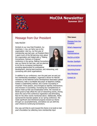 MoCDA Newsletter
Summer 2017
Message from Our President
Hello MoCDA!
Similarly to our now Past-President, Ivy
Hutchison, I, too, am fairly new to the
organization. Like Ivy, my first year of
membership was last year, as President-Elect.
I spent much of the fall learning more about
the organization and helped plan a “Making
Connections: Partners in Progress”
conference in the spring. Making Connections
was our theme for last year, and we planned
to do this by increasing membership;
providing opportunities for professional
development, sharing best practices, and networking; and
connecting with other organizations.
In addition to our conference, over the past year we sent out
two membership newsletters, organized a dinner for MoCDA
members at the National Career Development Association global
conference, held a roundtable discussion at Stephens College,
hosted a credentialing webinar, led a Career Counseling in
Uncertain Times session, and arranged an Identity Intersections
and Inclusion in Counseling: Increasing Our Competencies in-
person meet-up that was broadcasted online. We received an
NCDA grant to help offset the cost of networking events, driving
down the cost of the conference registration and eliminating
fees for the other events mentioned above. Additionally, NCDA
sponsored the keynote speaker at our spring conference. We
made significant and intentional progress toward our theme
through our accomplishments, and believe we can shift this
year’s theme to Continuing Connections.
One way we’d like to work toward this theme is to build on last
year’s foundation by collecting more membership input
This issue:
Message from Our
President
What's Happening?
Regional
Representatives
MoCDA at NCDA
Member Spotlight
Job Announcement
Upcoming Events
New Members
Contact Us
 