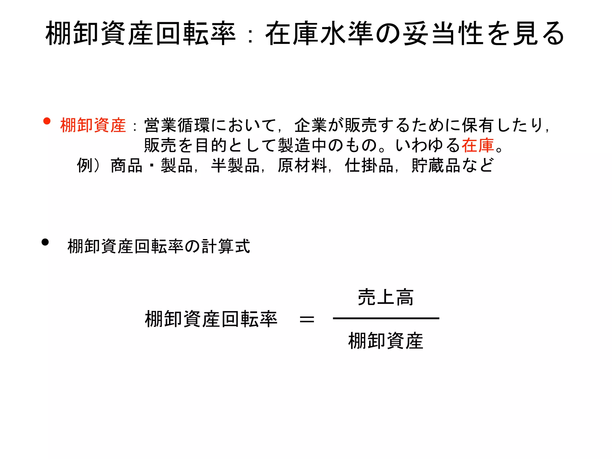 棚卸資産回転率：在庫水準の妥当性を見る
• 棚卸資産：営業循環において，企業が販売するために保有したり，
販売を目的として製造中のもの。いわゆる在庫。
例）商品・製品，半製品，原材料，仕掛品，貯蔵品など
• 棚卸資産回転率の計算式
棚卸資産回転率 ＝
棚卸資産
売上高
 