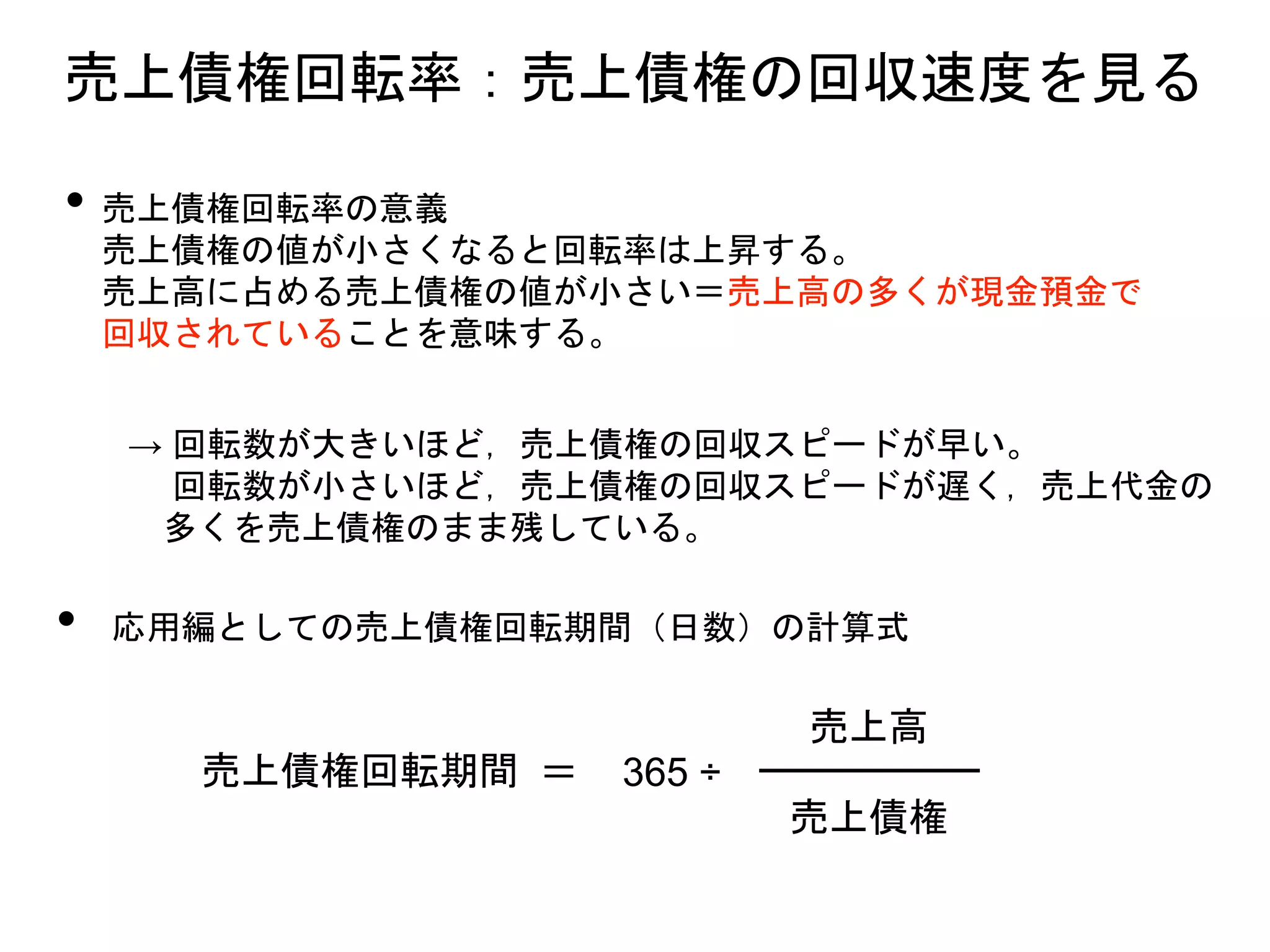 • 売上債権回転率の意義
売上債権の値が小さくなると回転率は上昇する。
売上高に占める売上債権の値が小さい＝売上高の多くが現金預金で
回収されていることを意味する。
→ 回転数が大きいほど，売上債権の回収スピードが早い。
回転数が小さいほど，売上債権の回収スピードが遅く，売上代金の
多くを売上債権のまま残している。
• 応用編としての売上債権回転期間（日数）の計算式
売上債権回転期間 ＝
売上債権
売上高
365 ÷
売上債権回転率：売上債権の回収速度を見る
 