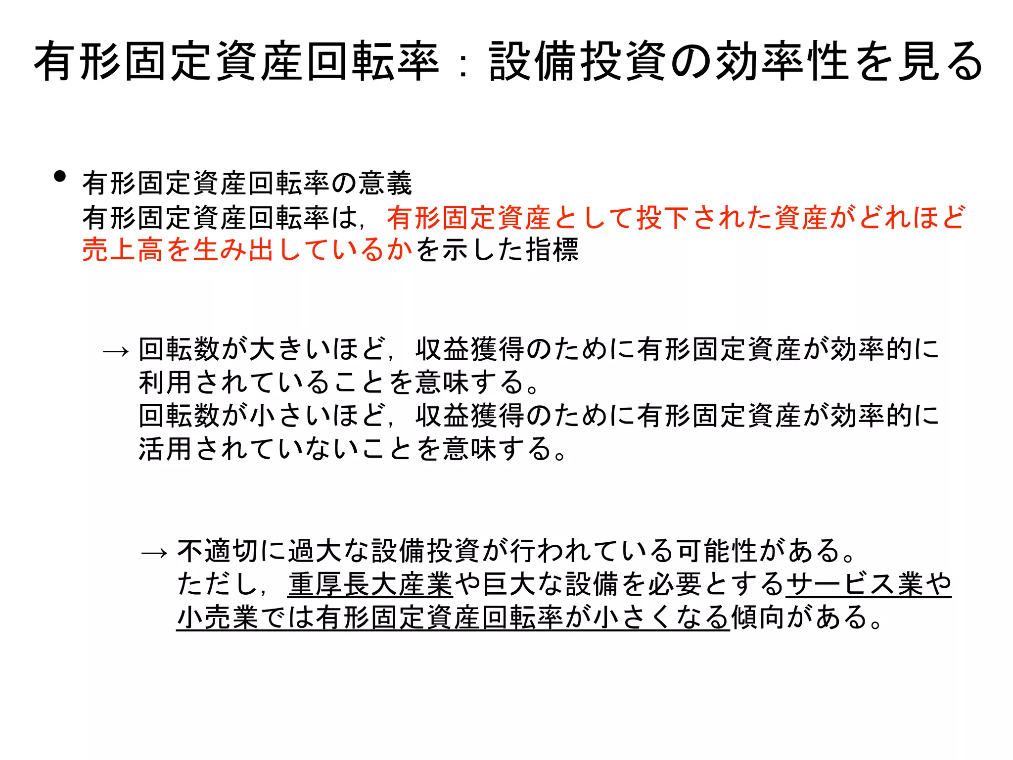 • 有形固定資産回転率の意義
有形固定資産回転率は，有形固定資産として投下された資産がどれほど
売上高を生み出しているかを示した指標
→ 回転数が大きいほど，収益獲得のために有形固定資産が効率的に
利用されていることを意味する。
回転数が小さいほど，収益獲得のために有形固定資産が効率的に
活用されていないことを意味する。
有形固定資産回転率：設備投資の効率性を見る
→ 不適切に過大な設備投資が行われている可能性がある。
ただし，重厚長大産業や巨大な設備を必要とするサービス業や
小売業では有形固定資産回転率が小さくなる傾向がある。
 