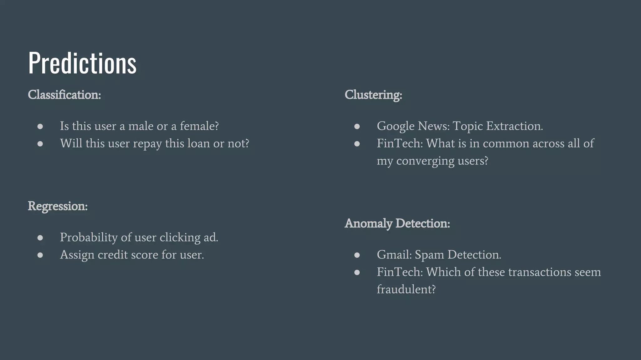 Predictions
Classification:
● Is this user a male or a female?
● Will this user repay this loan or not?
Regression:
● Probability of user clicking ad.
● Assign credit score for user.
Clustering:
● Google News: Topic Extraction.
● FinTech: What is in common across all of
my converging users?
Anomaly Detection:
● Gmail: Spam Detection.
● FinTech: Which of these transactions seem
fraudulent?
 
