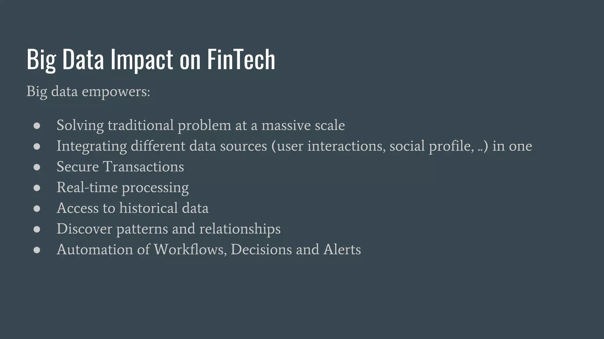 Big Data Impact on FinTech
Big data empowers:
● Solving traditional problem at a massive scale
● Integrating different data sources (user interactions, social profile, ..) in one
● Secure Transactions
● Real-time processing
● Access to historical data
● Discover patterns and relationships
● Automation of Workflows, Decisions and Alerts
 