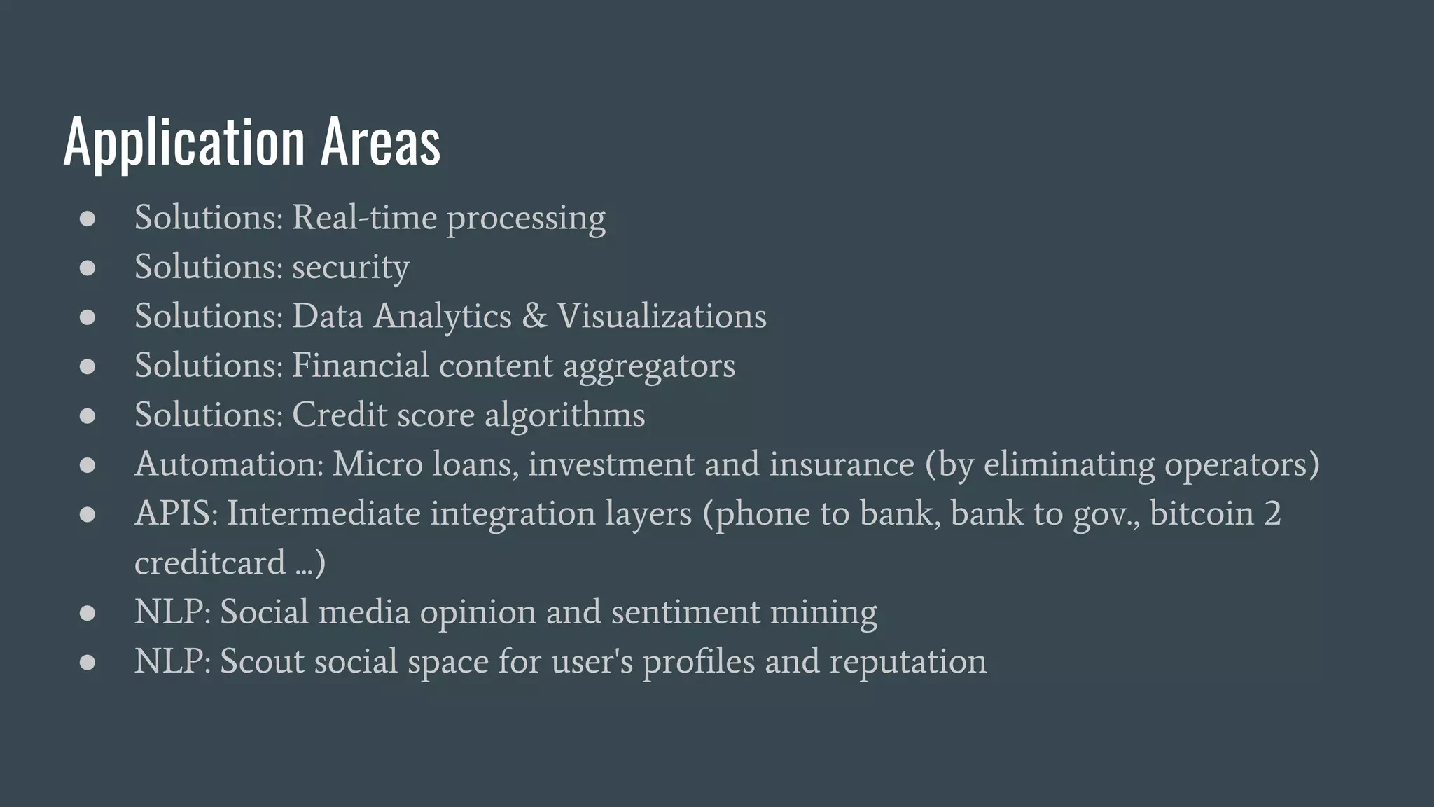 Application Areas
● Solutions: Real-time processing
● Solutions: security
● Solutions: Data Analytics & Visualizations
● Solutions: Financial content aggregators
● Solutions: Credit score algorithms
● Automation: Micro loans, investment and insurance (by eliminating operators)
● APIS: Intermediate integration layers (phone to bank, bank to gov., bitcoin 2
creditcard ...)
● NLP: Social media opinion and sentiment mining
● NLP: Scout social space for user's profiles and reputation
 