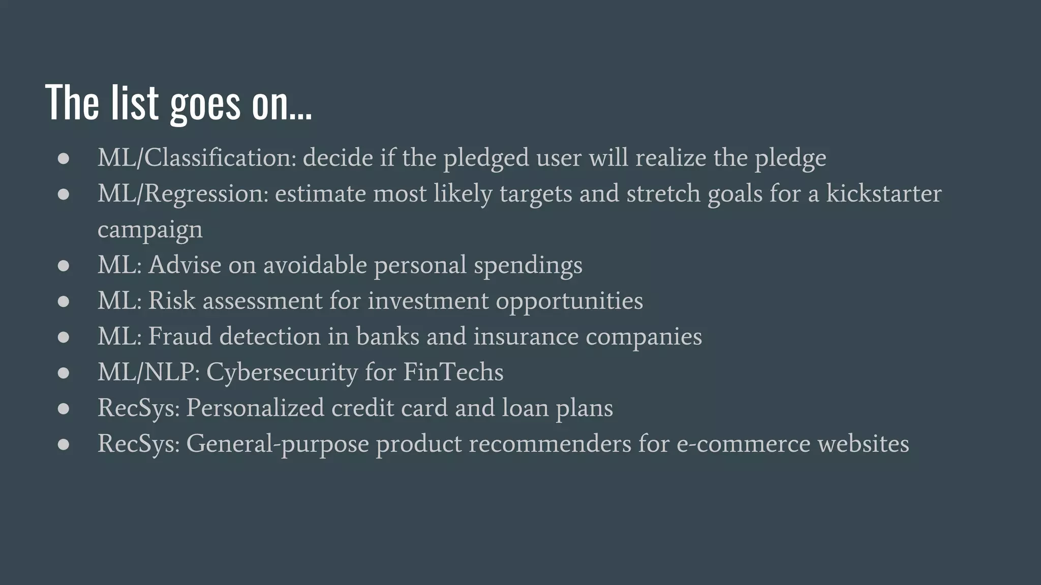 The list goes on…
● ML/Classification: decide if the pledged user will realize the pledge
● ML/Regression: estimate most likely targets and stretch goals for a kickstarter
campaign
● ML: Advise on avoidable personal spendings
● ML: Risk assessment for investment opportunities
● ML: Fraud detection in banks and insurance companies
● ML/NLP: Cybersecurity for FinTechs
● RecSys: Personalized credit card and loan plans
● RecSys: General-purpose product recommenders for e-commerce websites
 