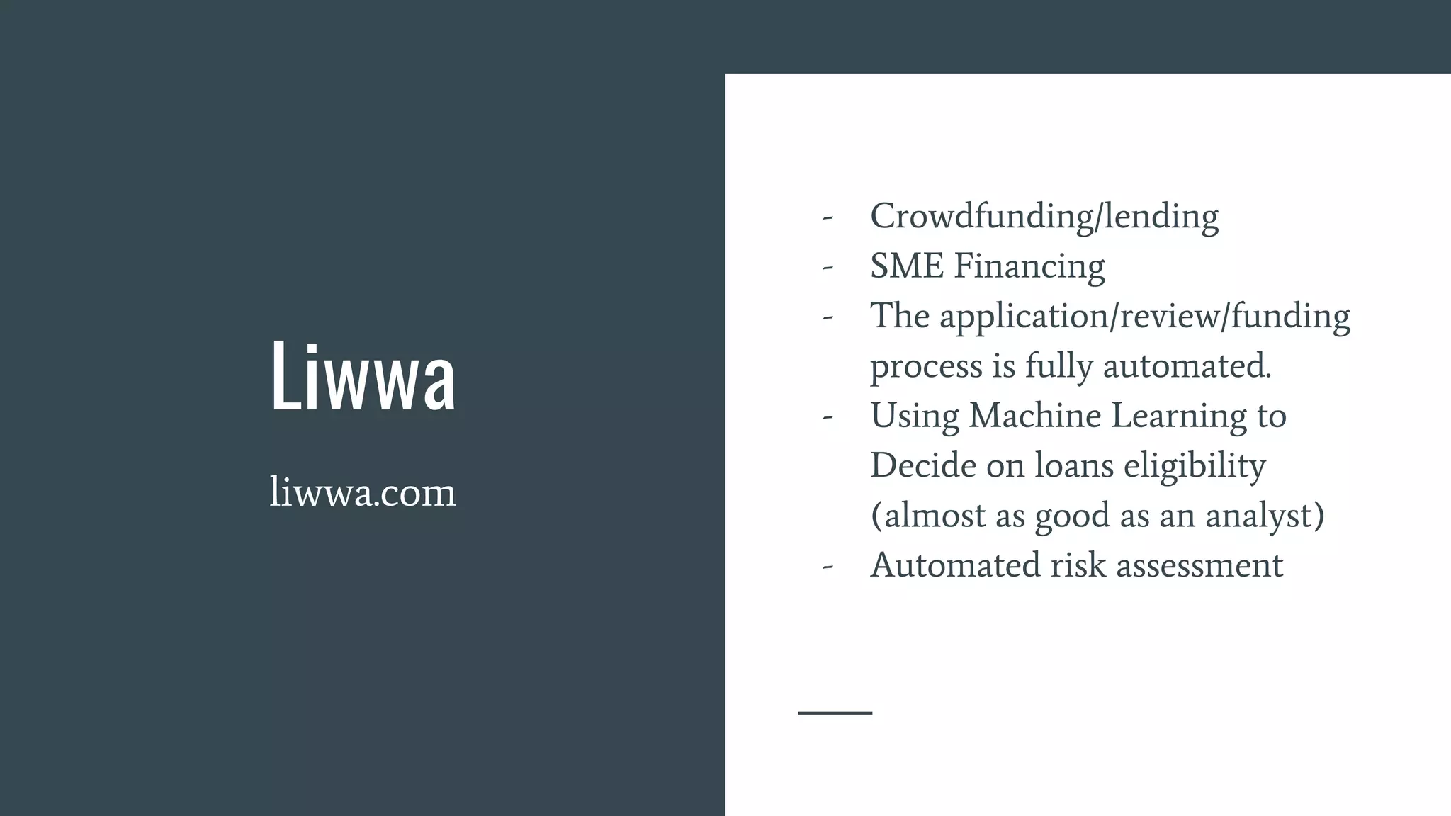 Liwwa
liwwa.com
- Crowdfunding/lending
- SME Financing
- The application/review/funding
process is fully automated.
- Using Machine Learning to
Decide on loans eligibility
(almost as good as an analyst)
- Automated risk assessment
 