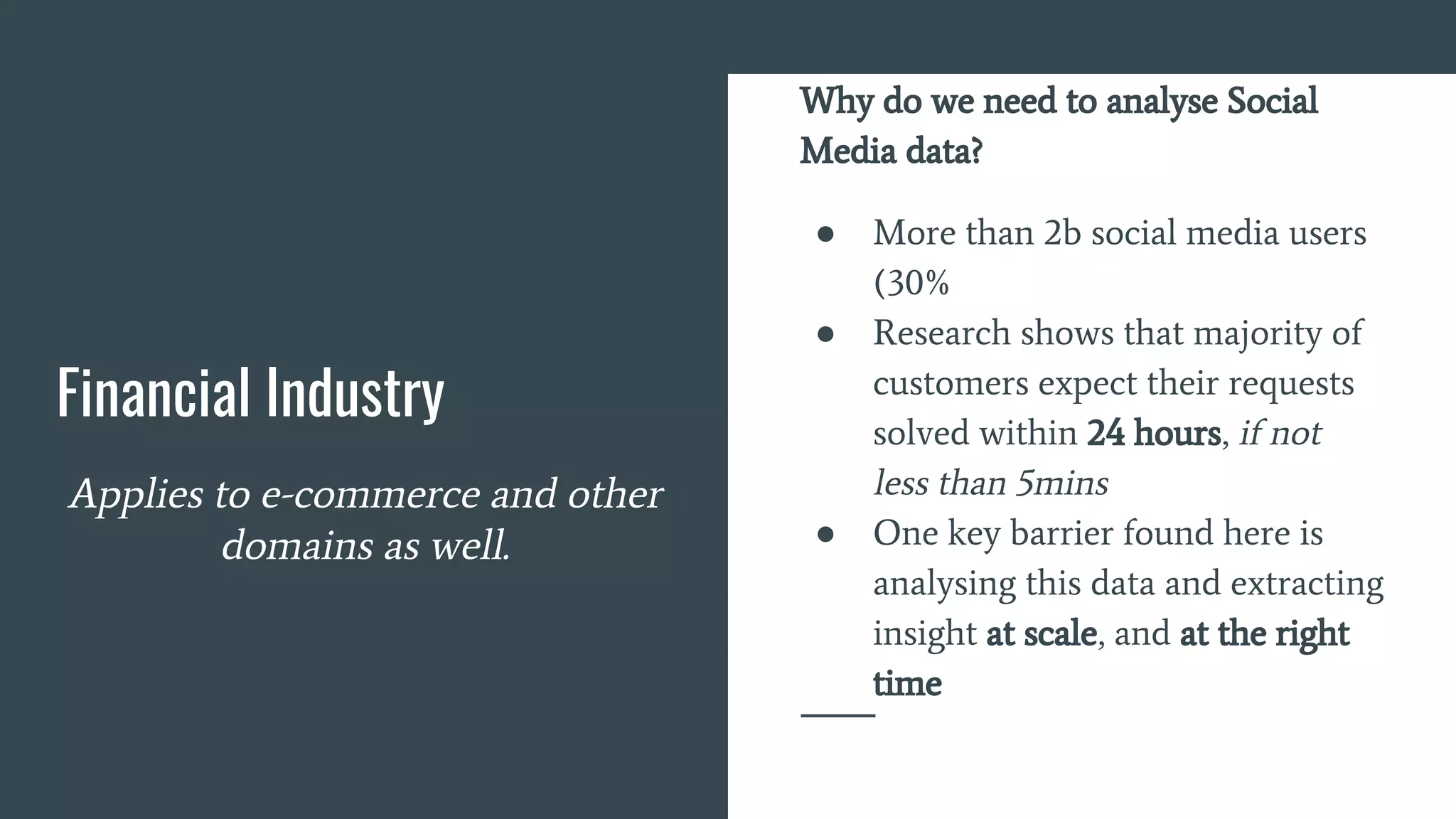 Financial Industry
Applies to e-commerce and other
domains as well.
Why do we need to analyse Social
Media data?
● More than 2b social media users
(30%
● Research shows that majority of
customers expect their requests
solved within 24 hours, if not
less than 5mins
● One key barrier found here is
analysing this data and extracting
insight at scale, and at the right
time
 